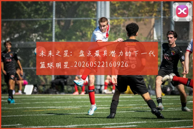 未来之星:盘点最具潜力的下一代篮球明星_20260522160926
