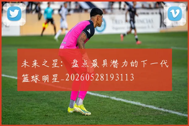 未来之星：盘点最具潜力的下一代篮球明星_20260528193113