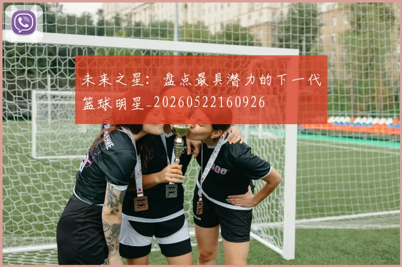 未来之星：盘点最具潜力的下一代篮球明星_20260522160926